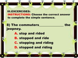 III.EXCERCISES:
INSTRUCTIONS: Choose the correct answer
to complete the simple sentence.
8) The commuters_______________ the
jeepney.
A. stop and rided
B. stopped and ride
C. stopping and riding
D. stopped and riding
6/10/2017 Denzel Mathew 9
 