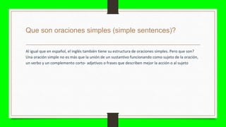 Que son oraciones simples (simple sentences)?
Al igual que en español, el inglés también tiene su estructura de oraciones simples. Pero que son?
Una oración simple no es más que la unión de un sustantivo funcionando como sujeto de la oración,
un verbo y un complemento corto- adjetivos o frases que describen mejor la acción o al sujeto
 