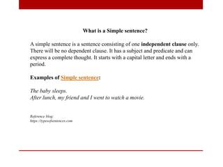 What is a Simple sentence?
A simple sentence is a sentence consisting of one independent clause only.
There will be no dependent clause. It has a subject and predicate and can
express a complete thought. It starts with a capital letter and ends with a
period.
Examples of Simple sentence:
The baby sleeps.
After lunch, my friend and I went to watch a movie.
Reference blog:
https://typesofsentences.com
 