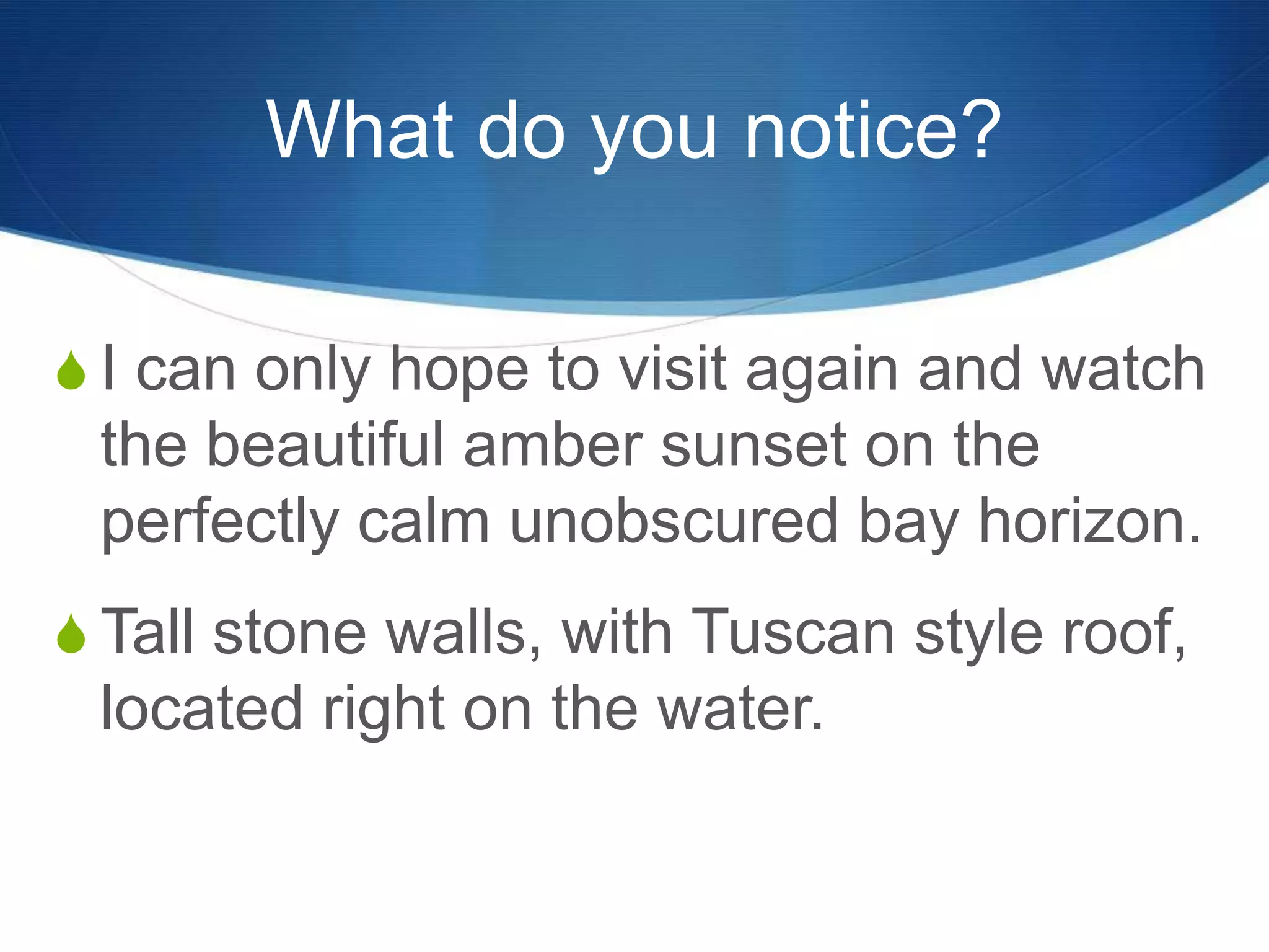What do you notice?
S I can only hope to visit again and watch
the beautiful amber sunset on the
perfectly calm unobscured bay horizon.
S Tall stone walls, with Tuscan style roof,
located right on the water.
 