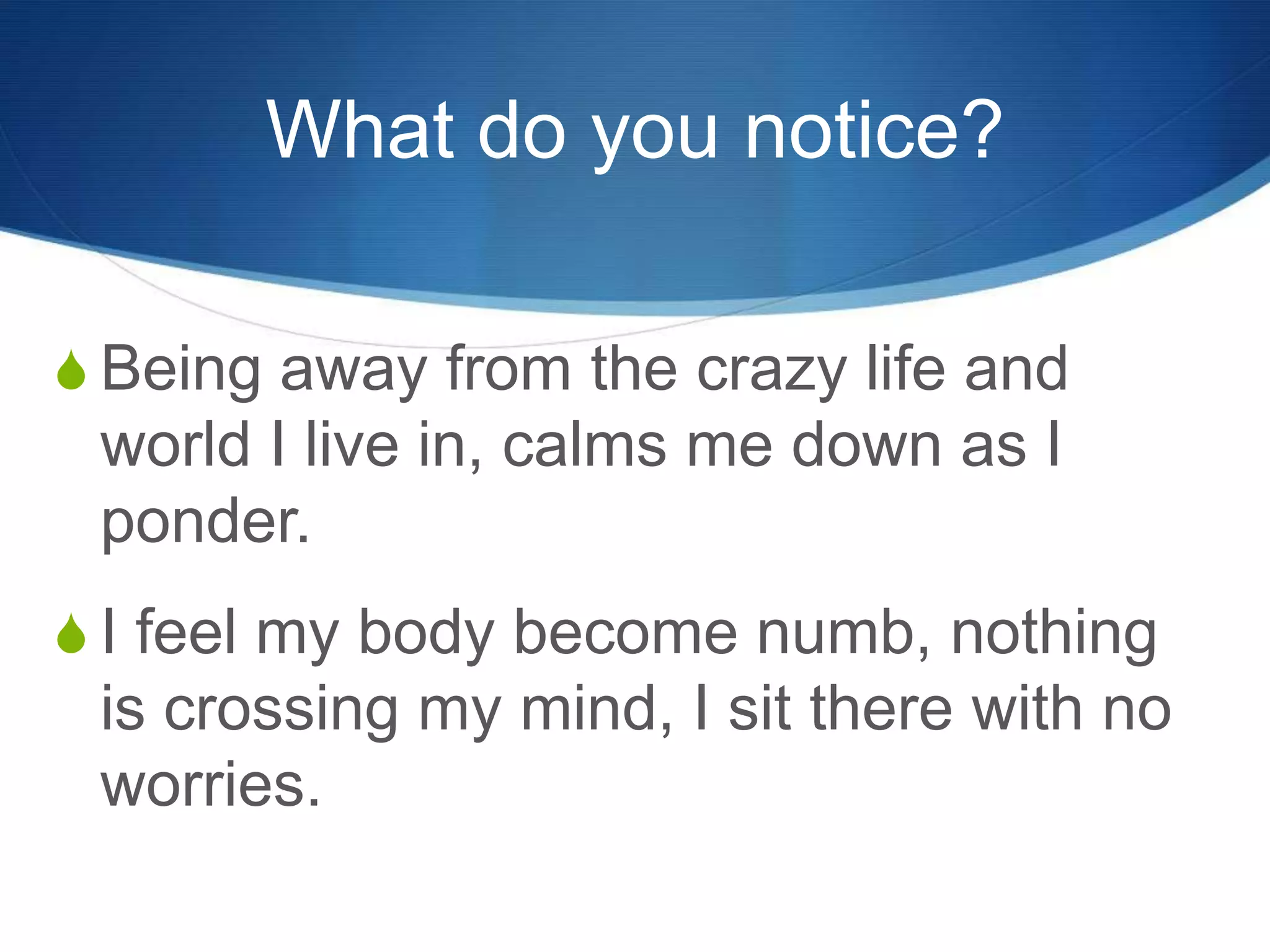What do you notice?
S Being away from the crazy life and
world I live in, calms me down as I
ponder.
S I feel my body become numb, nothing
is crossing my mind, I sit there with no
worries.
 