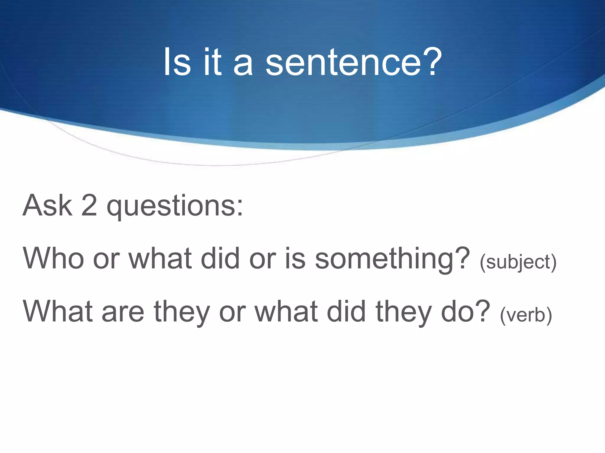 Is it a sentence?
Ask 2 questions:
Who or what did or is something? (subject)
What are they or what did they do? (verb)
 