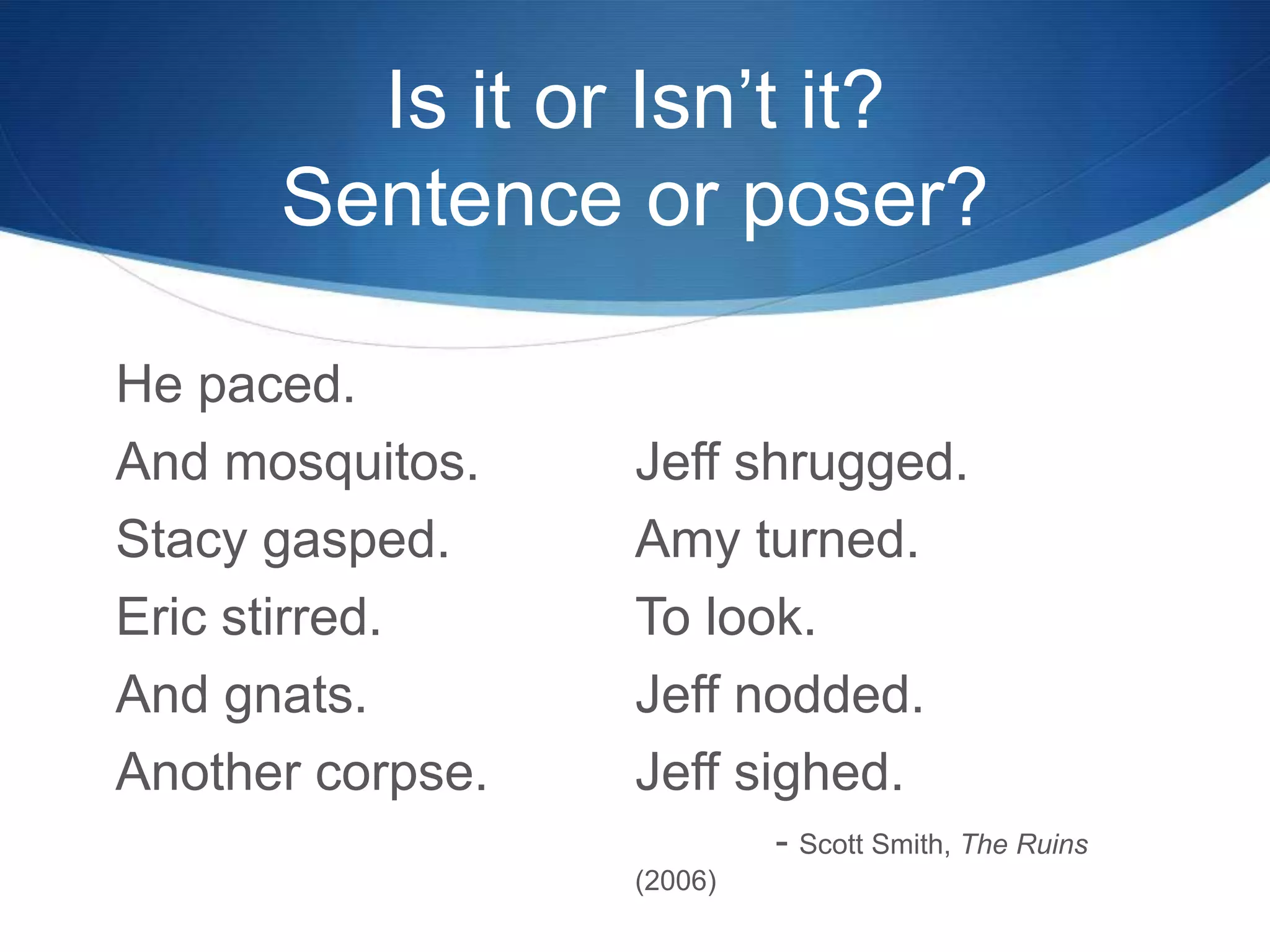 Is it or Isn’t it?
Sentence or poser?
He paced.
And mosquitos.
Stacy gasped.
Eric stirred.
And gnats.
Another corpse.
Jeff shrugged.
Amy turned.
To look.
Jeff nodded.
Jeff sighed.
- Scott Smith, The Ruins
(2006)
 