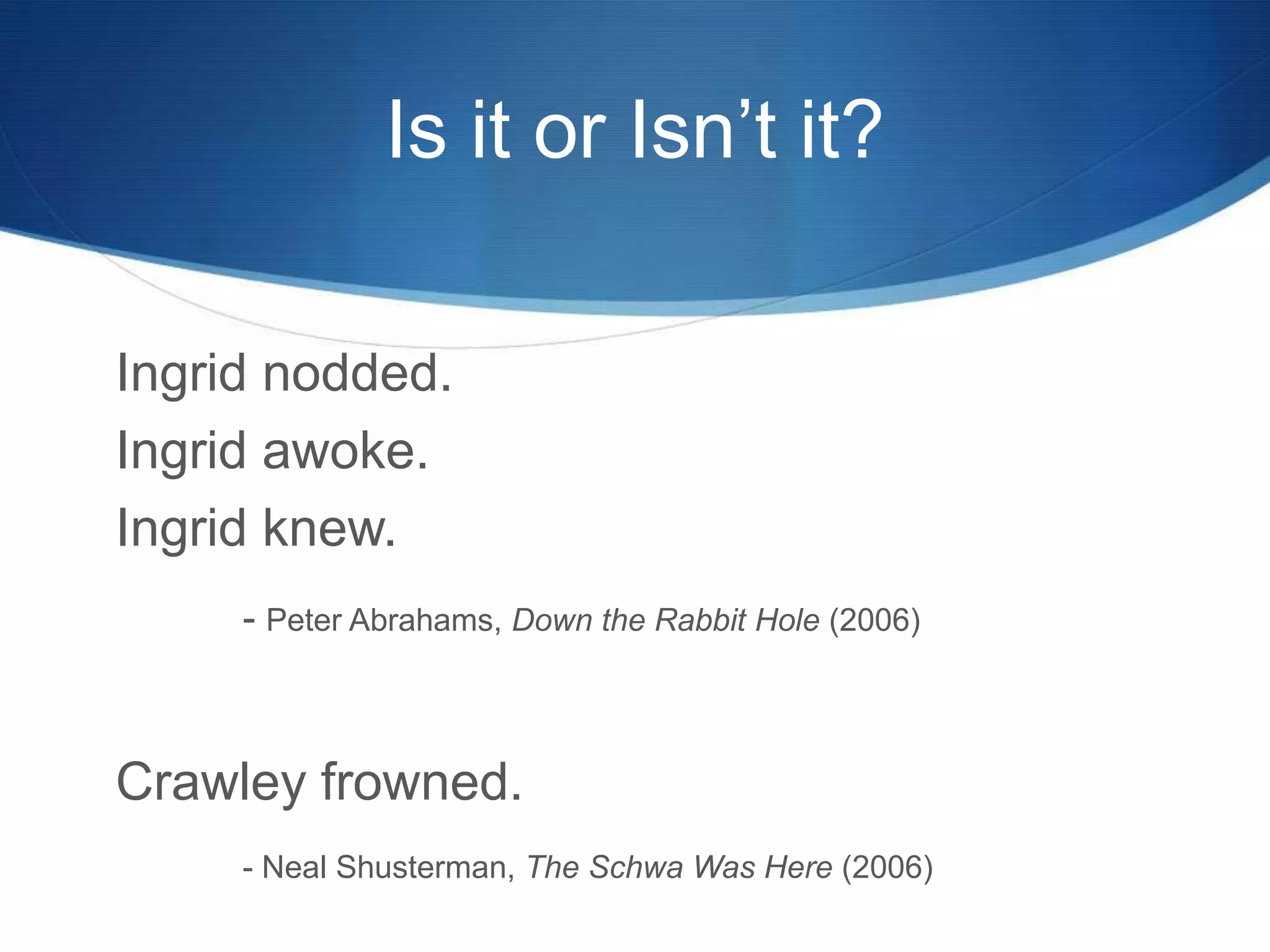 Is it or Isn’t it?
Ingrid nodded.
Ingrid awoke.
Ingrid knew.
- Peter Abrahams, Down the Rabbit Hole (2006)
Crawley frowned.
- Neal Shusterman, The Schwa Was Here (2006)
 