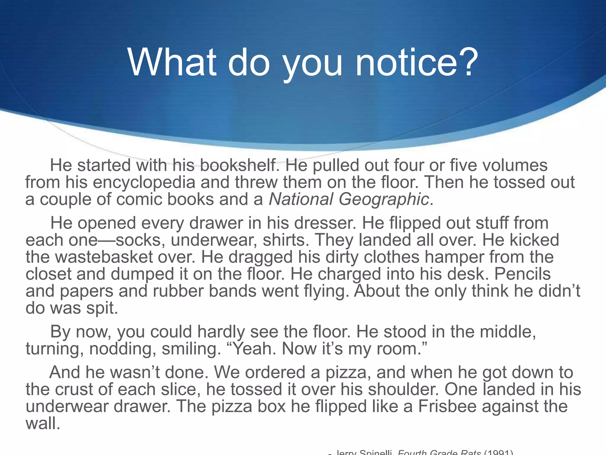 What do you notice?
He started with his bookshelf. He pulled out four or five volumes
from his encyclopedia and threw them on the floor. Then he tossed out
a couple of comic books and a National Geographic.
He opened every drawer in his dresser. He flipped out stuff from
each one—socks, underwear, shirts. They landed all over. He kicked
the wastebasket over. He dragged his dirty clothes hamper from the
closet and dumped it on the floor. He charged into his desk. Pencils
and papers and rubber bands went flying. About the only think he didn’t
do was spit.
By now, you could hardly see the floor. He stood in the middle,
turning, nodding, smiling. ―Yeah. Now it’s my room.‖
And he wasn’t done. We ordered a pizza, and when he got down to
the crust of each slice, he tossed it over his shoulder. One landed in his
underwear drawer. The pizza box he flipped like a Frisbee against the
wall.
 