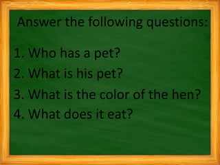Answer the following questions:
1. Who has a pet?
2. What is his pet?
3. What is the color of the hen?
4. What does it eat?
 