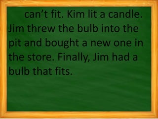 can’t fit. Kim lit a candle.
Jim threw the bulb into the
pit and bought a new one in
the store. Finally, Jim had a
bulb that fits.
 
