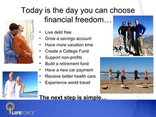 Today is the day you can choose
      financial freedom…
    •   Live debt free
    •   Grow a savings account
    •   Have more vacation time
    •   Create a College Fund
    •   Support non-profits
    •   Build a retirement fund
    •   Have a new car payment
    •   Receive better health care
    •   Experience world travel


    The next step is simple…
 