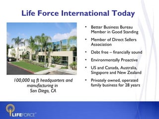 Life Force International Today
                                 • Better Business Bureau
                                   Member in Good Standing
                                 • Member of Direct Sellers
                                   Association
                                 • Debt free – financially sound
                                 • Environmentally Proactive
                                 •   US and Canada, Australia,
                                     Singapore and New Zealand
100,000 sq ft headquarters and   • Privately owned, operated
      manufacturing in             family business for 28 years
       San Diego, CA
 