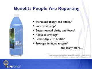 Benefits People Are Reporting

         Increased energy and vitality*
           Improved sleep*
           Better mental clarity and focus*
           Reduced cravings*
           Better digestive health*
           Stronger immune system*
                                 and many more…

                     *These statements have not been evaluated by the FDA. These products
                          are not intended to diagnose, treat, cure, or prevent any disease.
 