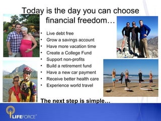 Today is the day you can choose
      financial freedom…
    •   Live debt free
    •   Grow a savings account
    •   Have more vacation time
    •   Create a College Fund
    •   Support non-profits
    •   Build a retirement fund
    •   Have a new car payment
    •   Receive better health care
    •   Experience world travel


    The next step is simple…
 