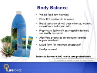 Body Balance
• Whole-food, raw nutrition
• Over 121 nutrients in an ounce
• Broad spectrum of vital trace minerals, vitamins,
  antioxidants, and amino acids
• Proprietary SeaNine™ sea vegetable formula,
  sustainably harvested
• Aloe Vera processed according to certified
  organic standards
• Liquid form for maximum absorption*
• Cold processed

Endorsed by over 6,000 health care professionals
              *This statement have not been evaluated by the FDA. These products
                 are not intended to diagnose, treat, cure, or prevent any disease.
 