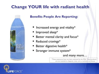 Change YOUR life with radiant health

        Benefits People Are Reporting:


          Increased energy and vitality*
            Improved sleep*
            Better mental clarity and focus*
            Reduced cravings*
            Better digestive health*
            Stronger immune system*
                                  and many more…
                       *These statements have not been evaluated by the FDA. These products
                            are not intended to diagnose, treat, cure, or prevent any disease.
 