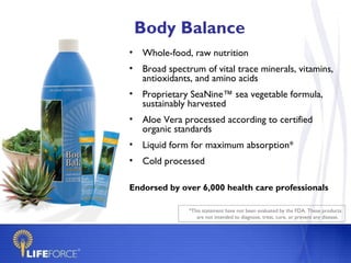 Body Balance
• Whole-food, raw nutrition
• Broad spectrum of vital trace minerals, vitamins,
  antioxidants, and amino acids
• Proprietary SeaNine™ sea vegetable formula,
  sustainably harvested
• Aloe Vera processed according to certified
  organic standards
• Liquid form for maximum absorption*
• Cold processed

Endorsed by over 6,000 health care professionals

              *This statement have not been evaluated by the FDA. These products
                 are not intended to diagnose, treat, cure, or prevent any disease.
 