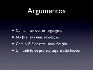 Argumentos

• Comum em outros linguagens
• No JS é feita uma adaptação
• Com o JS é possível simpliﬁcação
• Um padrão de projeto sugere, não impõe
 