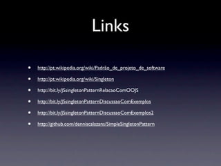 Links

•   http://pt.wikipedia.org/wiki/Padrão_de_projeto_de_software

•   http://pt.wikipedia.org/wiki/Singleton

•   http://bit.ly/JSsingletonPatternRelacaoComOOJS

•   http://bit.ly/JSsingletonPatternDiscussaoComExemplos

•   http://bit.ly/JSsingletonPatternDiscussaoComExemplos2

•   http://github.com/denniscalazans/SimpleSingletonPattern
 