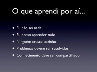 O que aprendi por aí...

• Eu não sei nada
• Eu posso aprender tudo
• Ninguém cresce sozinho
• Problemas devem ser resolvidos
• Conhecimento deve ser compartilhado
 