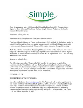 Enter for a chance to win a USA Soccer Ball Signed by Hope Solo, USA Women’s Jersey
Signed by Hope Solo, or a USA Soccer Ball and Simple Skincare Products in the Simple
Skincare Twitter Giveaway.

Here's what you've got to do:

Start following @SimpleSkincare, if you're not doing so already.

Tune into @SimpleSkincare on Twitter on September 5, 2012 and look for the hashtag needed to
enter (#HopeSimpleWin). Once you see the hashtag, tweet it to @SimpleSkincare, along with
your response to the question asked. Winner will be picked at random through this hashtag.

We'll DM potential winners from the @SimpleSkincare Twitter handle. If it's you, make sure to
reply with a direct message via Twitter to @SimpleSkincare within 24 hours to remain eligible.
Remember, all entries must be received by 12:01 a.m. ET on September 6, 2012. Limit one entry
per person/twitter address.

Read on for official rules...

The following sweepstakes (“Sweepstakes”) is intended for viewing, or as applicable,
participation in the United States only and shall only be construed and evaluated according to
United States law. Do not proceed in this sweepstakes if you are not a legal resident of the 50
United States or DC, or if you are a legal resident of the United States and you do not fall within
the eligibility requirements set forth in the official rules below.

OFFICIAL RULES

DESCRIPTION OF SWEEPSTAKES:

Via online method only at www.twitter.com (the “Site”), entrants will have the opportunity to
win one (1) USA Soccer Ball Signed by Hope Solo, (1) USA Women’s Jersey Signed by Hope
Solo, or (1) USA Soccer Ball and Simple Skincare Products (“Prize”). Entrants must be a
follower of @SimpleSkincare on the Site and reply to @SimpleSkincare with the hashtag
#HopeSimpleWin. Entries will be accepted starting at 12 p.m. ET on September 5, 2012 until
12:01 a.m. ET on September 6, 2012.
 