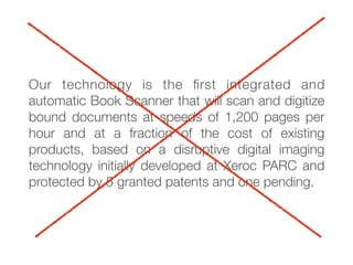Our technology is the ﬁrst integrated and
automatic Book Scanner that will scan and digitize
bound documents at speeds of 1,200 pages per
hour and at a fraction of the cost of existing
products, based on a disruptive digital imaging
technology initially developed at Xeroc PARC and
protected by 5 granted patents and one pending.
 
