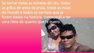 Se somar todas as estrelas do céu, todos
os grãos de areia da praia, todas as rosas
do mundo e todos os sorrisos que já
foram dados na história, começarás a ter
uma ideia do quanto que te quero.
 