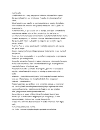 muchos año.
El médico vino a la casa y me puso un tubito de vidrio en la boca y me
dijo que no la abriera por 10 minutos. Tu padre ofrecio comprarle el
tubito.
Sobre tu padre, que orgullo, te cuento que tiene un poquito de trabajo,
tiene cerca de 500 personas debajo de él, el es quien corta la grama en
el cementerio.
Tu hermana Julia, la que se casó con su marido, parió pero como todavía
no se de que sexo es, no te sé decir si eres tio o tia. Si el bebe es
una niña tu hermana la va a nombrar como yo, tu hermana la llamará mamá.
Tu padre le pregunto a tu hermana Pilar que si estaba embarazada, ella le
dijo que si, de 5 meses ya, tu padre le pregunto que si estaba segura
que era de ella.
Tu primo Paco se caso y resulta que le reza todas las noches a la esposa
por que es virgen.
A quien mas nunca hemos visto por aca es al tio Venancio, el que murio el
año pasado.
El que nos tiene preocupados es tu perro Pucky, se empeña en perseguir a
los coches que están parados,
Recuerdas a tu amigo Clodomiro?, ya no esta mas en este mundo, Su padre
murio hace dos meses y pidio ser enterrado en el lago. Tu amigo murio
cavando la fosa en el fondo del lago.
Perdona la mala letra y las faltas de ortografia, pero me he cansado de
escribir y ahora le estoy dictando a tu padre y ya sabes como es de
bruto.
Muerete!! Tu hermano Juancho cerro el coche y dejo las llaves adentro,
tuvo que ir hasta la casa por el duplicado de la llave para poder
sacarnos a todos del auto.
Tres de tus amigos que andaban en la camioneta pick up, se cayeron al
rio. El Rafa que estaba manejando se salvo porque logro bajar el vidrio
y salir por la ventana... los otros dos se ahogaron por que estaban
atrás y no pudieron abrir la portezuela trasera.
Bueno hijo, no te pongo mi dirección en la carta por que no la se.
Resulta que la ultima familia de gallegos que vivía por aquí se llevo
los numeros para no tener que cambiar de domicilio.
Si ves a doña remedios dale saludos de mi parte, si no la ves no le digas
nada.
Tu madre que te quiere, Juanita.
P.S. Te iba a mandar 100 pesetas pero ya he cerrado el sobre.
 