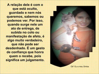 A relação dele é com o que está oculto, guardado e nem nós queremos, sabemos ou podemos ver. Por isso, quando surge nele um ato de entrega, de subida no colo ou manifestação de afeto, é algo muito verdadeiro, que não pode ser desdenhado. É um gesto de confiança que honra quem o recebe, pois significa um julgamento. Ob* Eu e meu Simba 