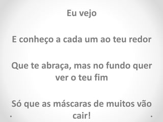 Eu vejo
E conheço a cada um ao teu redor
Que te abraça, mas no fundo quer
ver o teu fim
Só que as máscaras de muitos vão
cair!
 