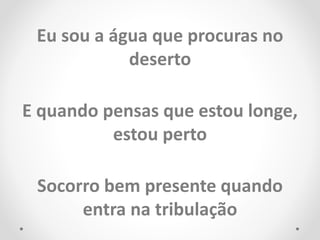 Eu sou a água que procuras no
deserto
E quando pensas que estou longe,
estou perto
Socorro bem presente quando
entra na tribulação
 