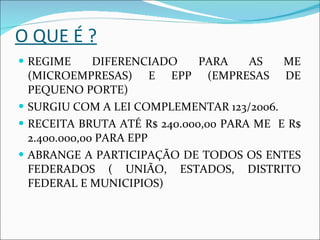 O QUE É ? REGIME DIFERENCIADO PARA AS ME (MICROEMPRESAS) E EPP (EMPRESAS DE PEQUENO PORTE) SURGIU COM A LEI COMPLEMENTAR 123/2006. RECEITA BRUTA ATÉ R$ 240.000,00 PARA ME  E R$ 2.400.000,00 PARA EPP ABRANGE A PARTICIPAÇÃO DE TODOS OS ENTES FEDERADOS ( UNIÃO, ESTADOS, DISTRITO FEDERAL E MUNICIPIOS) 