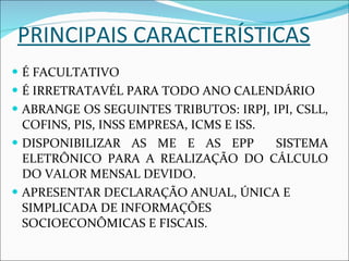 PRINCIPAIS CARACTERÍSTICAS É FACULTATIVO É IRRETRATAVÉL PARA TODO ANO CALENDÁRIO ABRANGE OS SEGUINTES TRIBUTOS: IRPJ, IPI, CSLL, COFINS, PIS, INSS EMPRESA, ICMS E ISS. DISPONIBILIZAR AS ME E AS EPP  SISTEMA ELETRÔNICO PARA A REALIZAÇÃO DO CÁLCULO DO VALOR MENSAL DEVIDO. APRESENTAR DECLARAÇÃO ANUAL, ÚNICA E SIMPLICADA DE INFORMAÇÕES SOCIOECONÔMICAS E FISCAIS. 