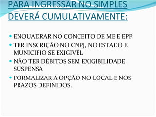 PARA INGRESSAR NO SIMPLES DEVERÁ CUMULATIVAMENTE: ENQUADRAR NO CONCEITO DE ME E EPP TER INSCRIÇÃO NO CNPJ, NO ESTADO E MUNICIPIO SE EXIGIVÉL NÃO TER DÉBITOS SEM EXIGIBILIDADE SUSPENSA FORMALIZAR A OPÇÃO NO LOCAL E NOS PRAZOS DEFINIDOS. 
