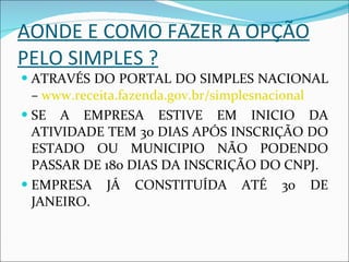 AONDE E COMO FAZER A OPÇÃO PELO SIMPLES ? ATRAVÉS DO PORTAL DO SIMPLES NACIONAL –  www.receita.fazenda.gov.br/simplesnacional SE A EMPRESA ESTIVE EM INICIO DA ATIVIDADE TEM 30 DIAS APÓS INSCRIÇÃO DO ESTADO OU MUNICIPIO NÃO PODENDO PASSAR DE 180 DIAS DA INSCRIÇÃO DO CNPJ.  EMPRESA JÁ CONSTITUÍDA ATÉ 30 DE JANEIRO. 