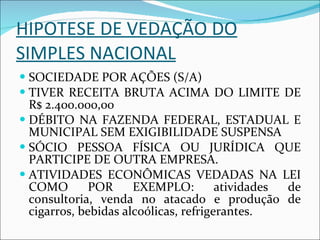 HIPOTESE DE VEDAÇÃO DO SIMPLES NACIONAL SOCIEDADE POR AÇÕES (S/A) TIVER RECEITA BRUTA ACIMA DO LIMITE DE R$ 2.400.000,00 DÉBITO NA FAZENDA FEDERAL, ESTADUAL E MUNICIPAL SEM EXIGIBILIDADE SUSPENSA SÓCIO PESSOA FÍSICA OU JURÍDICA QUE PARTICIPE DE OUTRA EMPRESA. ATIVIDADES ECONÔMICAS VEDADAS NA LEI COMO POR EXEMPLO: atividades de consultoria, venda no atacado e produção de cigarros, bebidas alcoólicas, refrigerantes. 