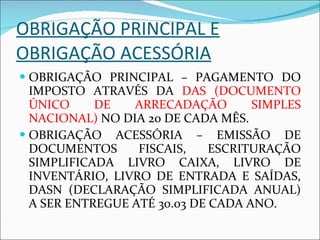 OBRIGAÇÃO PRINCIPAL E OBRIGAÇÃO ACESSÓRIA OBRIGAÇÃO PRINCIPAL – PAGAMENTO DO IMPOSTO ATRAVÉS DA  DAS (DOCUMENTO ÚNICO DE ARRECADAÇÃO SIMPLES NACIONAL)  NO DIA 20 DE CADA MÊS.  OBRIGAÇÃO ACESSÓRIA – EMISSÃO DE DOCUMENTOS FISCAIS, ESCRITURAÇÃO SIMPLIFICADA LIVRO CAIXA, LIVRO DE INVENTÁRIO, LIVRO DE ENTRADA E SAÍDAS, DASN (DECLARAÇÃO SIMPLIFICADA ANUAL) A SER ENTREGUE ATÉ 30.03 DE CADA ANO.  