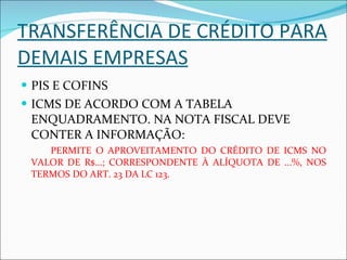 TRANSFERÊNCIA DE CRÉDITO PARA DEMAIS EMPRESAS PIS E COFINS  ICMS DE ACORDO COM A TABELA ENQUADRAMENTO. NA NOTA FISCAL DEVE CONTER A INFORMAÇÃO: PERMITE O APROVEITAMENTO DO CRÉDITO DE ICMS NO VALOR DE R$...; CORRESPONDENTE À ALÍQUOTA DE ...%, NOS TERMOS DO ART. 23 DA LC 123. 