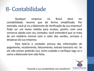 8- Contabilidade
Qualquer
empresa
no
Brasil
deve
ter
contabilidade, mesmo que de forma simplificada. Por
exemplo, você já viu o Balancete de Verificação da sua empresa?
Pode ser um nome inédito para muitos, porém, com uma
conversa rápida com seu contador, você entenderá que se trata
de um relatório mensal com o valor das vendas, serviços e
despesas da sua empresa.
Para fazê-lo o contador precisa das informações de
pagamento, recebimento, faturamento, extrato bancário etc. Se
ele não estiver pedindo isso, tome cuidado e verifique logo se e
como o Balancete tem sido feito.

“Fazendo a sua contabilidade com excelência”

 