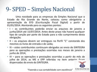 9- SPED – Simples Nacional
Uma novidade para as empresas do Simples Nacional que o
Estado do Rio Grande do Norte, colocou como obrigatório a
apresentação da EFD (Escrituração Fiscal Digital) a partir de
01/01/2014. Atentando para os seguintes pontos:
• I – os contribuintes poderão enviar os arquivos de janeiro a
junho/2014 até 15/07/2014. Antes deste prazo não haverá qualquer
tipo de sanção por parte do Estado para o não cumprimento desta
obrigação;
• II – os arquivos devem ser entregues no Perfil "C" constando dos
mesmos os livros de entrada e de saída;
• III – estes contribuintes continuam obrigados ao envio do SINTEGRA
para as operações e prestações ocorridas nos meses de janeiro a
junho de 2014;
• IV – para as operações e prestações ocorridas a partir do mês de
julho de 2014, as ME e EPP referidas no item anterior ficam
dispensadas do envio do SINTEGRA.
“Fazendo a sua contabilidade com excelência”

 