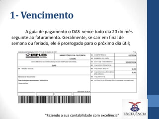 1- Vencimento
A guia de pagamento o DAS vence todo dia 20 do mês
seguinte ao faturamento. Geralmente, se cair em final de
semana ou feriado, ele é prorrogado para o próximo dia útil;

“Fazendo a sua contabilidade com excelência”

 