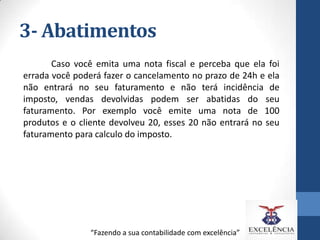 3- Abatimentos
Caso você emita uma nota fiscal e perceba que ela foi
errada você poderá fazer o cancelamento no prazo de 24h e ela
não entrará no seu faturamento e não terá incidência de
imposto, vendas devolvidas podem ser abatidas do seu
faturamento. Por exemplo você emite uma nota de 100
produtos e o cliente devolveu 20, esses 20 não entrará no seu
faturamento para calculo do imposto.

“Fazendo a sua contabilidade com excelência”

 