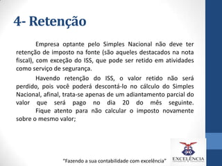 4- Retenção
Empresa optante pelo Simples Nacional não deve ter
retenção de imposto na fonte (são aqueles destacados na nota
fiscal), com exceção do ISS, que pode ser retido em atividades
como serviço de segurança.
Havendo retenção do ISS, o valor retido não será
perdido, pois você poderá descontá-lo no cálculo do Simples
Nacional, afinal, trata-se apenas de um adiantamento parcial do
valor que será pago no dia 20 do mês seguinte.
Fique atento para não calcular o imposto novamente
sobre o mesmo valor;

“Fazendo a sua contabilidade com excelência”

 
