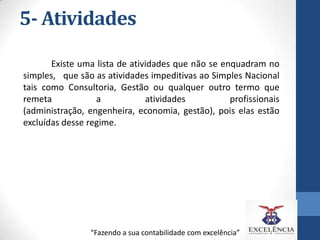5- Atividades
Existe uma lista de atividades que não se enquadram no
simples, que são as atividades impeditivas ao Simples Nacional
tais como Consultoria, Gestão ou qualquer outro termo que
remeta
a
atividades
profissionais
(administração, engenheira, economia, gestão), pois elas estão
excluídas desse regime.

“Fazendo a sua contabilidade com excelência”

 