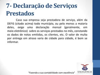 7- Declaração de Serviços
Prestados
Caso sua empresa seja prestadora de serviço, além da
DEFIS (citado acima) todo município, ou pelo menos a maioria
deles, exige uma declaração mensal (geralmente, em
meio eletrônico) sobre os serviços prestados no mês, constando
os dados de notas emitidas, os clientes, etc. O valor de multa
por entrega em atraso varia de cidade para cidade, é bom se
informar.

“Fazendo a sua contabilidade com excelência”

 
