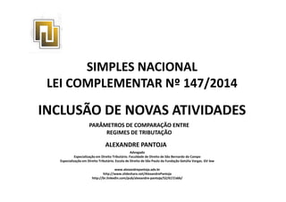 SIMPLES NACIONAL 
LEI COMPLEMENTAR Nº 147/2014 
INCLUSÃO DE NOVAS ATIVIDADES 
PARÂMETROS DE COMPARAÇÃO ENTRE 
REGIMES DE TRIBUTAÇÃO 
ALEXANDRE PANTOJA 
Advogado 
Especialização em Direito Tributário. Faculdade de Direito de São Bernardo do Campo 
Especialização em Direito Tributário. Escola de Direito de São Paulo da Fundação Getúlio Vargas. GV law 
www.alexandrepantoja.adv.br 
http://www.slideshare.net/AlexandrePantoja 
http://br.linkedin.com/pub/alexandre-pantoja/52/617/abb/ 
