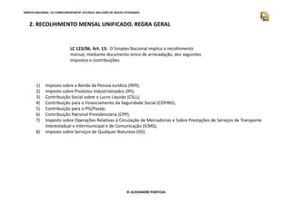 SIMPLES NACIONAL. LEI COMPLEMENTAR Nº 147/2014. INCLUSÃO DE NOVAS ATIVIDADES 
2. RECOLHIMENTO MENSAL UNIFICADO. REGRA GERAL 
LC 123/06. Art. 13: O Simples Nacional implica o recolhimento 
mensal, mediante documento único de arrecadação, dos seguintes 
impostos e contribuições: 
1) Imposto sobre a Renda da Pessoa Jurídica (IRPJ); 
2) Imposto sobre Produtos Industrializados (IPI); 
3) Contribuição Social sobre o Lucro Líquido (CSLL); 
4) Contribuição para o Financiamento da Seguridade Social (COFINS); 
5) Contribuição para o PIS/Pasep; 
6) Contribuição Patronal Previdenciária (CPP); 
7) Imposto sobre Operações Relativas à Circulação de Mercadorias e Sobre Prestações de Serviços de Transporte 
Interestadual e Intermunicipal e de Comunicação (ICMS); 
8) Imposto sobre Serviços de Qualquer Natureza (ISS). 
© ALEXANDRE PANTOJA 
 