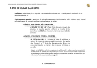 SIMPLES NACIONAL. LEI COMPLEMENTAR Nº 147/2014. INCLUSÃO DE NOVAS ATIVIDADES 
4. BASE DE CÁLCULO E ALÍQUOTAS 
ALÍQUOTA: determinação da alíquota - receita bruta acumulada nos 12 (doze) meses anteriores ao do 
período de apuração. 
VALOR DEVIDO MENSAL - resultante da aplicação da alíquota correspondente sobre a receita bruta mensal 
auferida (regime de competência) ou recebida (regime de caixa), 
ALÍQUOTA APLICÁVEL NO INÍCIO DO REGIME 
LC 126/06. Art. 18. § 1o : Para efeito de determinação da 
alíquota, o sujeito passivo utilizará a receita bruta 
acumulada nos 12 (doze) meses anteriores ao do período de 
apuração. 
ALÍQUOTA APLICÁVEL NO INÍCIO DA ATIVIDADE 
LC 123/06. Art. 18.§ 2o : Em caso de início de atividade, os 
valores de receita bruta acumulada constantes das tabelas 
dos Anexos I a VI desta Lei Complementar devem ser 
proporcionalizados ao número de meses de atividade no 
período. 
A partir de 01/01/2012, os limites proporcionais de ME e de EPP serão, respectivamente, de R$ 
30.000,00 e de R$ 300.000,00 multiplicados pelo número de meses compreendido entre o início 
da atividade e o final do respectivo ano-calendário, consideradas as frações de meses como um 
mês inteiro. Fonte: www.receita.fazenda.gov.br 
© ALEXANDRE PANTOJA 
 