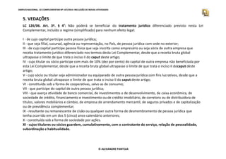 SIMPLES NACIONAL. LEI COMPLEMENTAR Nº 147/2014. INCLUSÃO DE NOVAS ATIVIDADES 
5. VEDAÇÕES 
LC 126/06. Art. 3º. § 4º: Não poderá se beneficiar do tratamento jurídico diferenciado previsto nesta Lei 
Complementar, incluído o regime (simplificado) para nenhum efeito legal: 
I - de cujo capital participe outra pessoa jurídica; 
II - que seja filial, sucursal, agência ou representação, no País, de pessoa jurídica com sede no exterior; 
III - de cujo capital participe pessoa física que seja inscrita como empresário ou seja sócia de outra empresa que 
receba tratamento jurídico diferenciado nos termos desta Lei Complementar, desde que a receita bruta global 
ultrapasse o limite de que trata o inciso II do caput deste artigo; 
IV - cujo titular ou sócio participe com mais de 10% (dez por cento) do capital de outra empresa não beneficiada por 
esta Lei Complementar, desde que a receita bruta global ultrapasse o limite de que trata o inciso II docaput deste 
artigo; 
V - cujo sócio ou titular seja administrador ou equiparado de outra pessoa jurídica com fins lucrativos, desde que a 
receita bruta global ultrapasse o limite de que trata o inciso II do caput deste artigo; 
VI - constituída sob a forma de cooperativas, salvo as de consumo; 
VII - que participe do capital de outra pessoa jurídica; 
VIII - que exerça atividade de banco comercial, de investimentos e de desenvolvimento, de caixa econômica, de 
sociedade de crédito, financiamento e investimento ou de crédito imobiliário, de corretora ou de distribuidora de 
títulos, valores mobiliários e câmbio, de empresa de arrendamento mercantil, de seguros privados e de capitalização 
ou de previdência complementar; 
IX - resultante ou remanescente de cisão ou qualquer outra forma de desmembramento de pessoa jurídica que 
tenha ocorrido em um dos 5 (cinco) anos-calendário anteriores; 
X - constituída sob a forma de sociedade por ações. 
XI - cujos titulares ou sócios guardem, cumulativamente, com o contratante do serviço, relação de pessoalidade, 
subordinação e habitualidade. 
© ALEXANDRE PANTOJA 
 