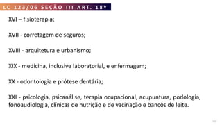 L C 1 2 3 / 0 6 S E Ç Ã O I I I A R T . 1 8 º
102
XVI – fisioterapia;
XVII - corretagem de seguros;
XVIII - arquitetura e urbanismo;
XIX - medicina, inclusive laboratorial, e enfermagem;
XX - odontologia e prótese dentária;
XXI - psicologia, psicanálise, terapia ocupacional, acupuntura, podologia,
fonoaudiologia, clínicas de nutrição e de vacinação e bancos de leite.
 