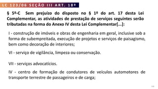 L C 1 2 3 / 0 6 S E Ç Ã O I I I A R T . 1 8 º
106
§ 5º-C Sem prejuízo do disposto no § 1º do art. 17 desta Lei
Complementar, as atividades de prestação de serviços seguintes serão
tributadas na forma do Anexo IV desta Lei Complementar[...]:
I - construção de imóveis e obras de engenharia em geral, inclusive sob a
forma de subempreitada, execução de projetos e serviços de paisagismo,
bem como decoração de interiores;
VI - serviço de vigilância, limpeza ou conservação.
VII - serviços advocatícios.
IV - centro de formação de condutores de veículos automotores de
transporte terrestre de passageiros e de carga;
 