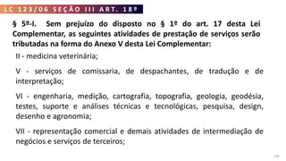 L C 1 2 3 / 0 6 S E Ç Ã O I I I A R T . 1 8 º
108
§ 5º-I. Sem prejuízo do disposto no § 1º do art. 17 desta Lei
Complementar, as seguintes atividades de prestação de serviços serão
tributadas na forma do Anexo V desta Lei Complementar:
II - medicina veterinária;
V - serviços de comissaria, de despachantes, de tradução e de
interpretação;
VI - engenharia, medição, cartografia, topografia, geologia, geodésia,
testes, suporte e análises técnicas e tecnológicas, pesquisa, design,
desenho e agronomia;
VII - representação comercial e demais atividades de intermediação de
negócios e serviços de terceiros;
 