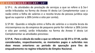 L C 1 2 3 / 0 6 S E Ç Ã O I I I A R T . 1 8 º
111
§ 5º-J. As atividades de prestação de serviços a que se refere o § 5o-I
serão tributadas na forma do Anexo III desta Lei Complementar caso a
razão entre a folha de salários e a receita bruta da pessoa jurídica seja
igual ou superior a 28% (vinte e oito por cento).
§ 5º-M. Quando a relação entre a folha de salários e a receita bruta da
microempresa ou da empresa de pequeno porte for inferior a 28% (vinte
e oito por cento), serão tributadas na forma do Anexo V desta Lei
Complementar as atividades previstas:
§ 5º-K. Para o cálculo da razão a que se referem os §§ 5ºJ e 5º-M, serão
considerados, respectivamente, os montantes pagos e auferidos nos
doze meses anteriores ao período de apuração para fins de
enquadramento no regime tributário do Simples Nacional.
 